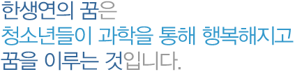 한생연의 꿈은청소년들이 과학을 통해 행복해지고 꿈을 이루는 것입니다.